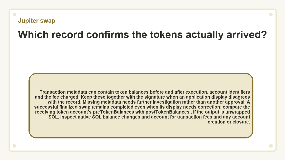 Which record confirms the tokens actually arrived?: Transaction metadata can contain token balances before and after execution, account identifiers and the fee charged. Keep these together with the signature when an application display disagrees with the record. Missing metadata needs further investigation rather than another approval. A successful finalized swap remains completed even when its display needs correction; compare the receiving token account's preTokenBalances with postTokenBalances . If the output is unwrapped SOL, inspect native SOL balance changes and account for transaction fees and any account creation or closure.