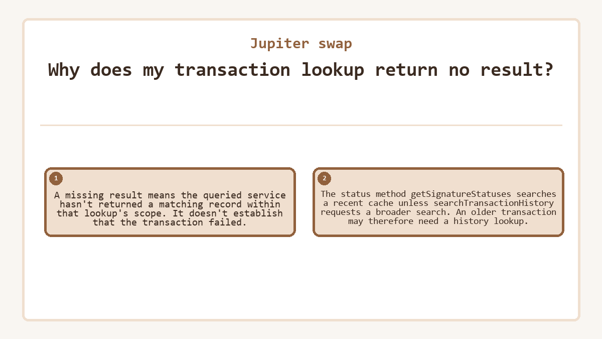 Why does my transaction lookup return no result?: A missing result means the queried service hasn't returned a matching record within that lookup's scope. It doesn't establish that the transaction failed.; The status method getSignatureStatuses searches a recent cache unless searchTransactionHistory requests a broader search. An older transaction may therefore need a history lookup.